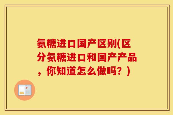 氨糖进口国产区别(区分氨糖进口和国产产品,你知道怎么做吗?) 氨糖进口国产区别(区分氨糖进口和国产产品,你知道怎么做吗?)