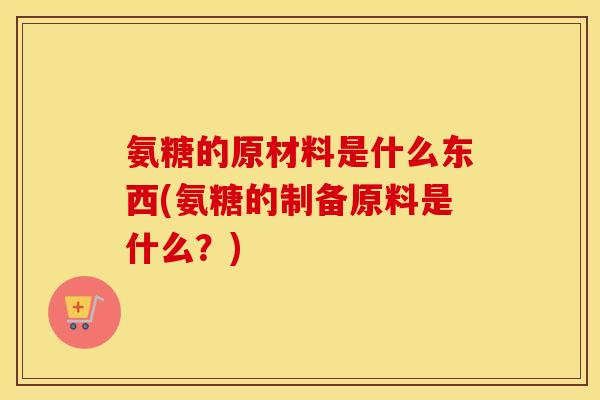 氨糖的原材料是什么东西(氨糖的制备原料是什么?) 氨糖的原材料是什么东西(氨糖的制备原料是什么?)