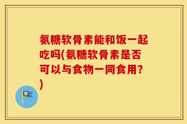 氨糖软骨素能和饭一起吃吗(氨糖软骨素是否可以与食物一同食用？)