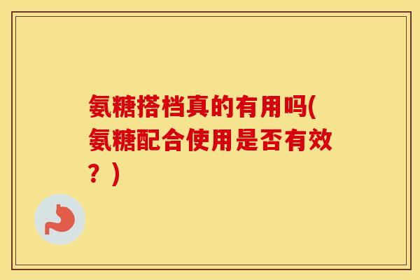 氨糖搭档真的有用吗(氨糖配合使用是否有效?) 氨糖搭档真的有用吗(氨糖配合使用是否有效?)