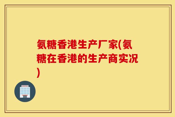 氨糖香港生产厂家(氨糖在香港的生产商实况) 氨糖香港生产厂家(氨糖在香港的生产商实况)