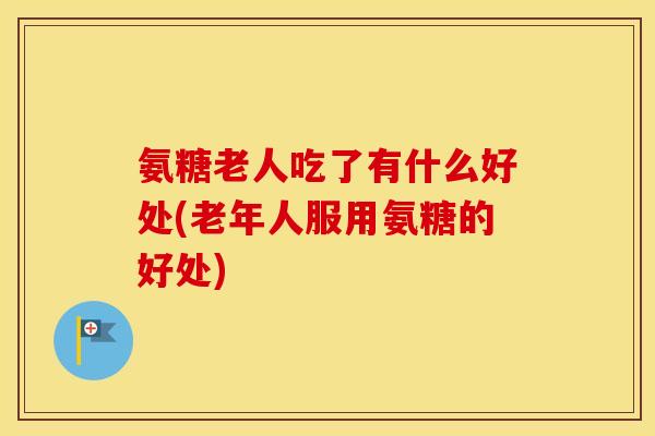 氨糖老人吃了有什么好处(老年人服用氨糖的好处) 氨糖老人吃了有什么好处(老年人服用氨糖的好处)