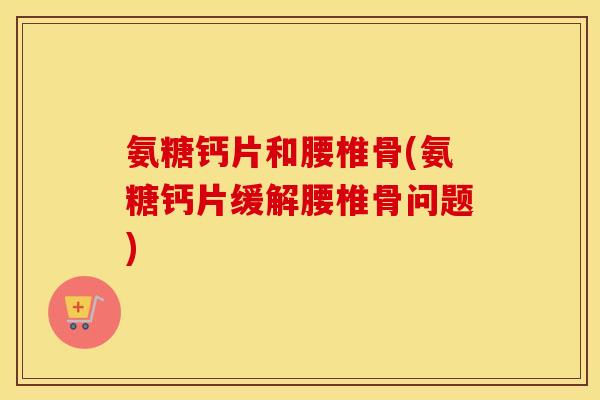 氨糖钙片和腰椎骨(氨糖钙片缓解腰椎骨问题) 氨糖钙片和腰椎骨(氨糖钙片缓解腰椎骨问题)