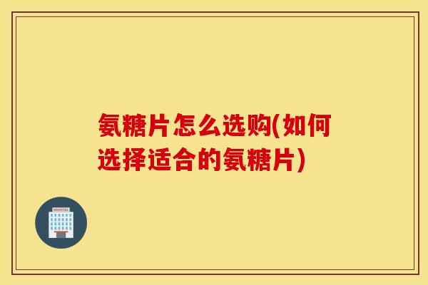 氨糖片怎么选购(如何选择适合的氨糖片) 氨糖片怎么选购(如何选择适合的氨糖片)