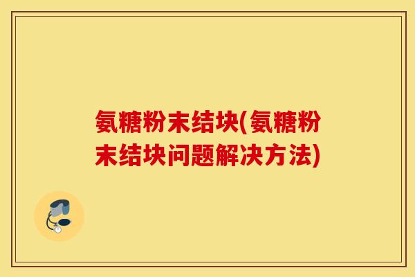 氨糖粉末结块(氨糖粉末结块问题解决方法) 氨糖粉末结块(氨糖粉末结块问题解决方法)