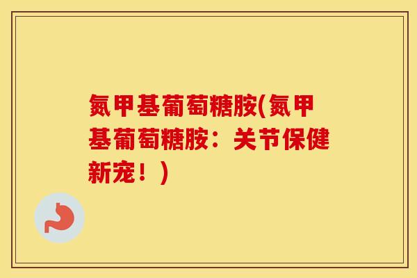 氮甲基葡萄糖胺(氮甲基葡萄糖胺：关节保健新宠！)