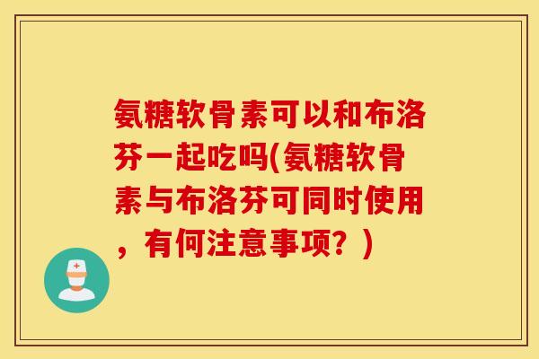 氨糖软骨素可以和布洛芬一起吃吗(氨糖软骨素与布洛芬可同时使用,有何注意事项?) 氨糖软骨素可以和布洛芬一起吃吗(氨糖软骨素与布洛芬可同时使用,有何注意事项?)