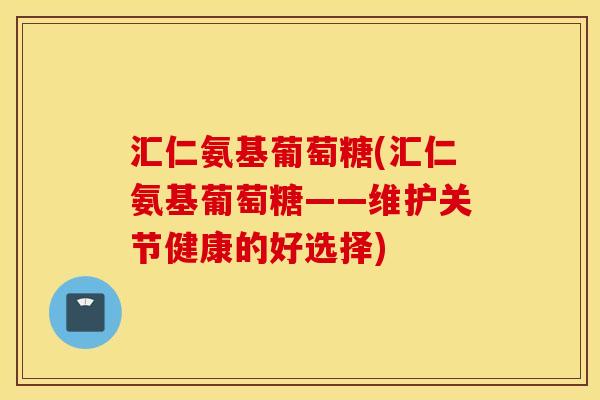 汇仁氨基葡萄糖(汇仁氨基葡萄糖——维护关节健康的好选择) 汇仁氨基葡萄糖(汇仁氨基葡萄糖——维护关节健康的好选择)