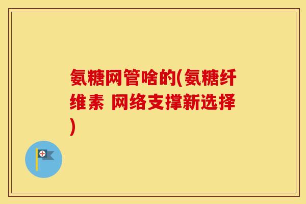 氨糖网管啥的(氨糖纤维素 网络支撑新选择)
