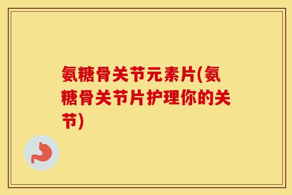 氨糖骨关节元素片(氨糖骨关节片护理你的关节)