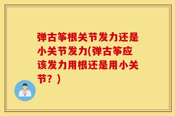 弹古筝根关节发力还是小关节发力(弹古筝应该发力用根还是用小关节?) 弹古筝根关节发力还是小关节发力(弹古筝应该发力用根还是用小关节?)