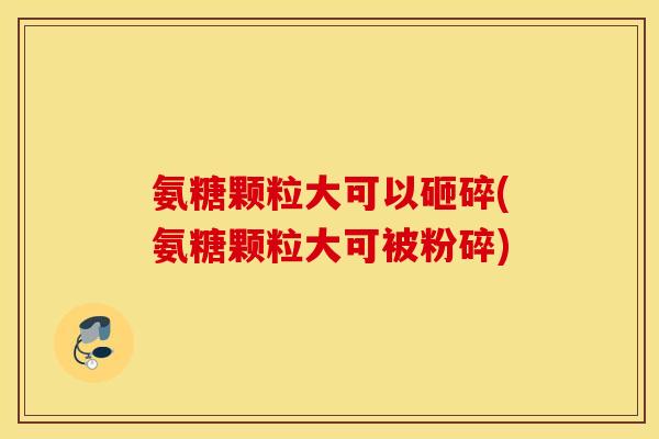 氨糖颗粒大可以砸碎(氨糖颗粒大可被粉碎) 氨糖颗粒大可以砸碎(氨糖颗粒大可被粉碎)