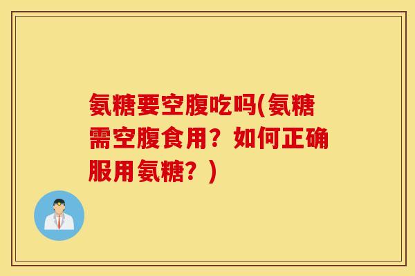 氨糖要空腹吃吗(氨糖需空腹食用?如何正确服用氨糖?) 氨糖要空腹吃吗(氨糖需空腹食用?如何正确服用氨糖?)