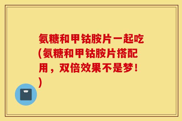 氨糖和甲钴胺片一起吃(氨糖和甲钴胺片搭配用，双倍效果不是梦！)