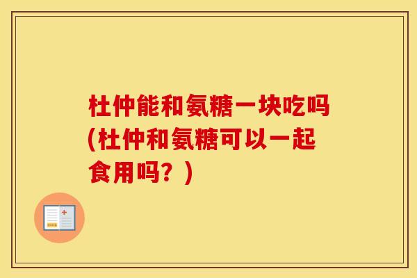 杜仲能和氨糖一块吃吗(杜仲和氨糖可以一起食用吗？)