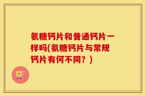 氨糖钙片和普通钙片一样吗(氨糖钙片与常规钙片有何不同？)