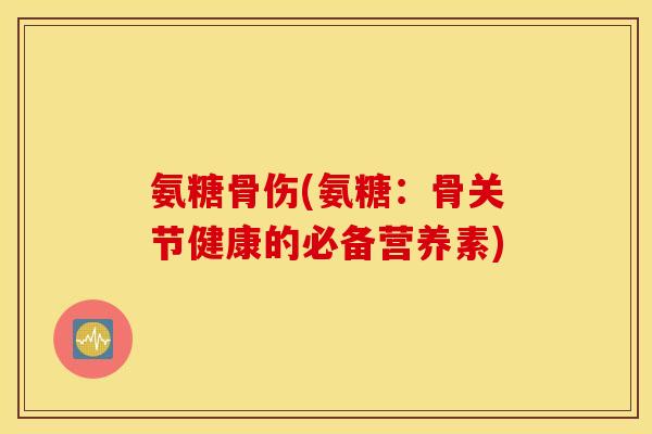氨糖骨伤(氨糖：骨关节健康的必备营养素)