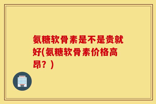 氨糖软骨素是不是贵就好(氨糖软骨素价格高昂？)