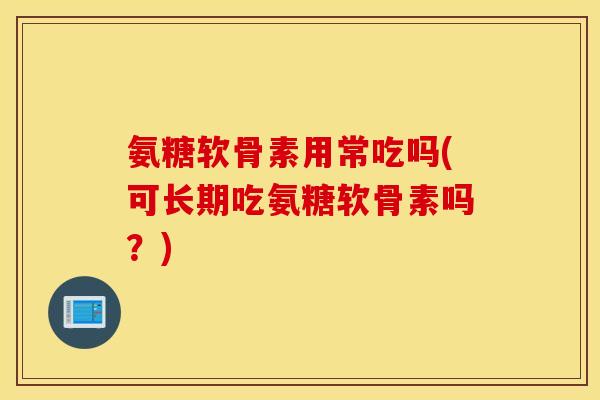 氨糖软骨素用常吃吗(可长期吃氨糖软骨素吗?) 氨糖软骨素用常吃吗(可长期吃氨糖软骨素吗?)