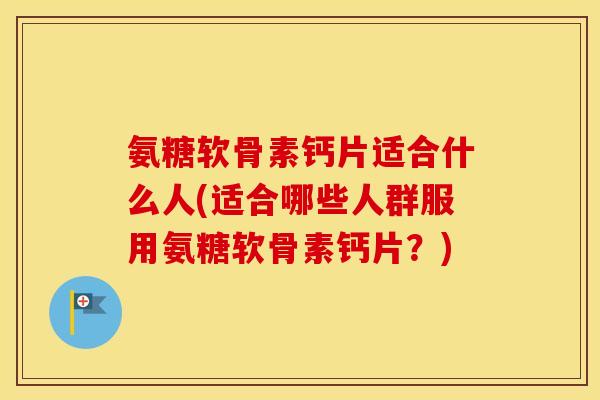 氨糖软骨素钙片适合什么人(适合哪些人群服用氨糖软骨素钙片？)