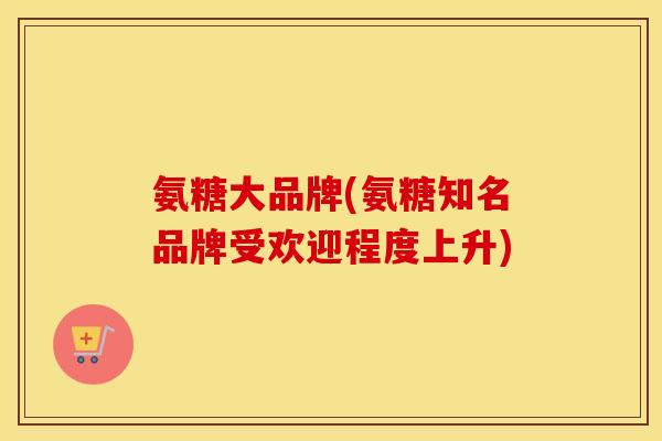 氨糖大品牌(氨糖知名品牌受欢迎程度上升)