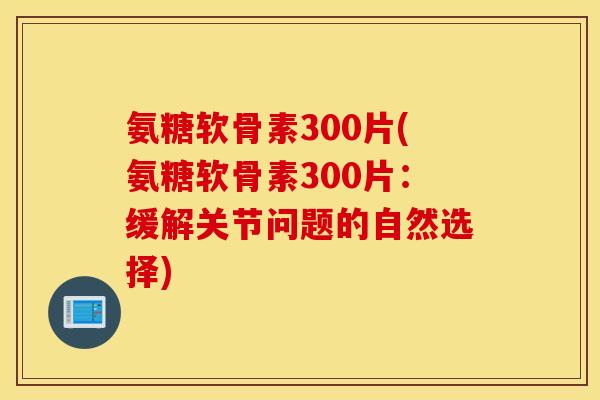 氨糖软骨素300片(氨糖软骨素300片：缓解关节问题的自然选择)