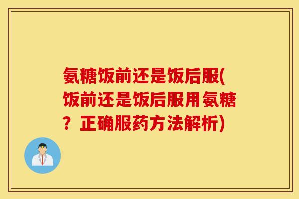 氨糖饭前还是饭后服(饭前还是饭后服用氨糖？正确服药方法解析)