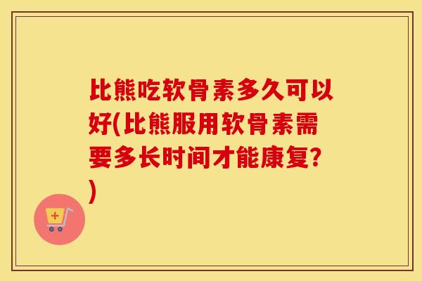 比熊吃软骨素多久可以好(比熊服用软骨素需要多长时间才能康复？)