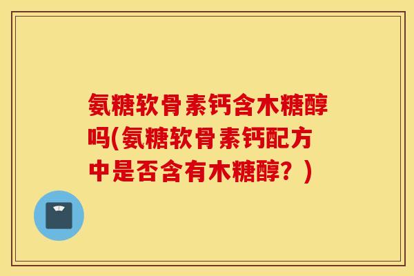氨糖软骨素钙含木糖醇吗(氨糖软骨素钙配方中是否含有木糖醇?) 氨糖软骨素钙含木糖醇吗(氨糖软骨素钙配方中是否含有木糖醇?)