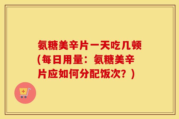 氨糖美辛片一天吃几顿(每日用量:氨糖美辛片应如何分配饭次?) 氨糖美辛片一天吃几顿(每日用量:氨糖美辛片应如何分配饭次?)
