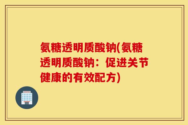 氨糖透明质酸钠(氨糖透明质酸钠:促进关节健康的有效配方) 氨糖透明质酸钠(氨糖透明质酸钠:促进关节健康的有效配方)