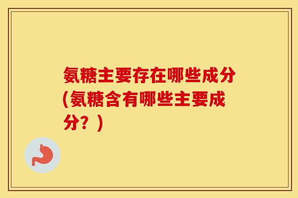 氨糖主要存在哪些成分(氨糖含有哪些主要成分?) 氨糖主要存在哪些成分(氨糖含有哪些主要成分?)