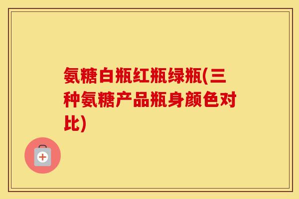 氨糖白瓶红瓶绿瓶(三种氨糖产品瓶身颜色对比) 氨糖白瓶红瓶绿瓶(三种氨糖产品瓶身颜色对比)