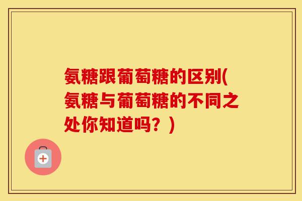 氨糖跟葡萄糖的区别(氨糖与葡萄糖的不同之处你知道吗？)
