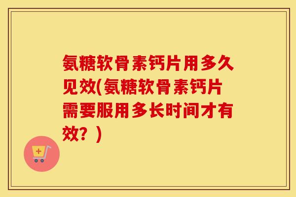 氨糖软骨素钙片用多久见效(氨糖软骨素钙片需要服用多长时间才有效？)