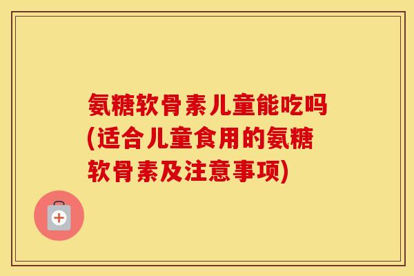 氨糖软骨素儿童能吃吗(适合儿童食用的氨糖软骨素及注意事项)