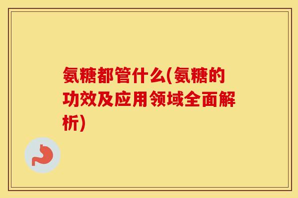 氨糖都管什么(氨糖的功效及应用领域全面解析)