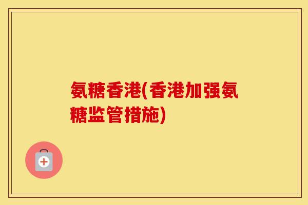 氨糖香港(香港加强氨糖监管措施) 氨糖香港(香港加强氨糖监管措施)