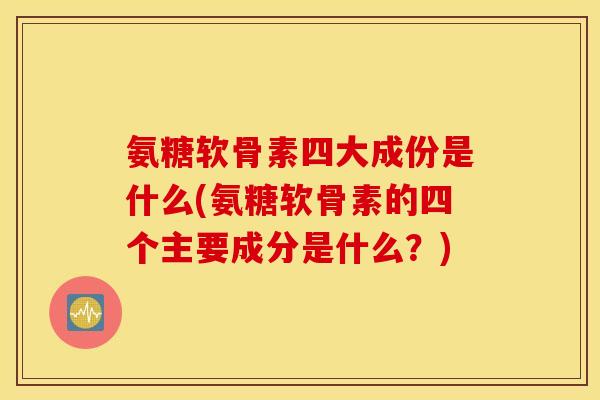 氨糖软骨素四大成份是什么(氨糖软骨素的四个主要成分是什么?) 氨糖软骨素四大成份是什么(氨糖软骨素的四个主要成分是什么?)