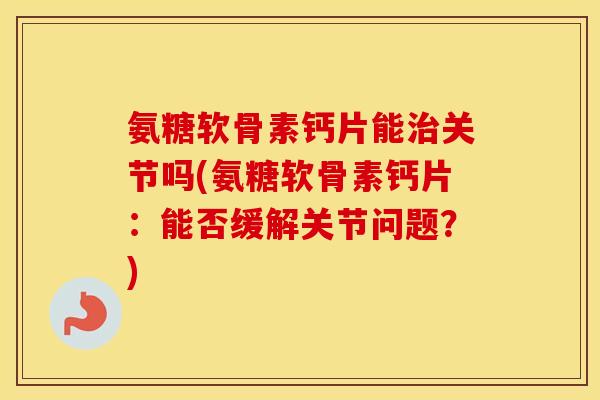 氨糖软骨素钙片能关节吗(氨糖软骨素钙片：能否缓解关节问题？)