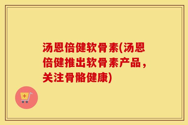 汤恩倍健软骨素(汤恩倍健推出软骨素产品，关注骨骼健康)
