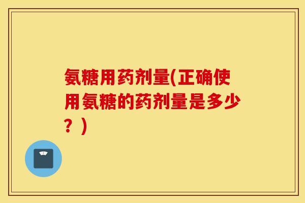 氨糖用药剂量(正确使用氨糖的药剂量是多少？)