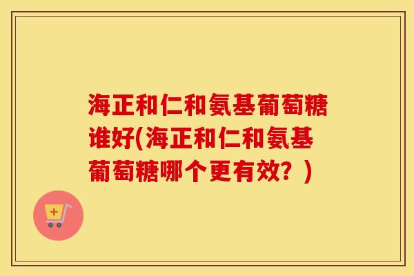 海正和仁和氨基葡萄糖谁好(海正和仁和氨基葡萄糖哪个更有效?) 海正和仁和氨基葡萄糖谁好(海正和仁和氨基葡萄糖哪个更有效?)