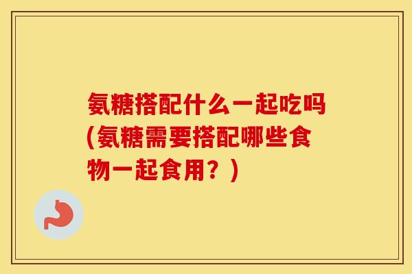 氨糖搭配什么一起吃吗(氨糖需要搭配哪些食物一起食用?) 氨糖搭配什么一起吃吗(氨糖需要搭配哪些食物一起食用?)