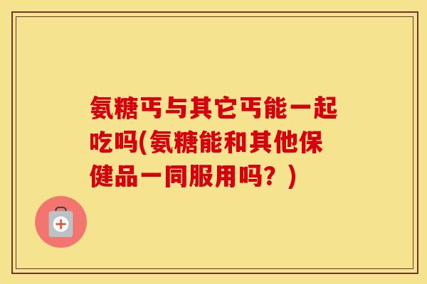 氨糖丐与其它丐能一起吃吗(氨糖能和其他保健品一同服用吗?) 氨糖丐与其它丐能一起吃吗(氨糖能和其他保健品一同服用吗?)