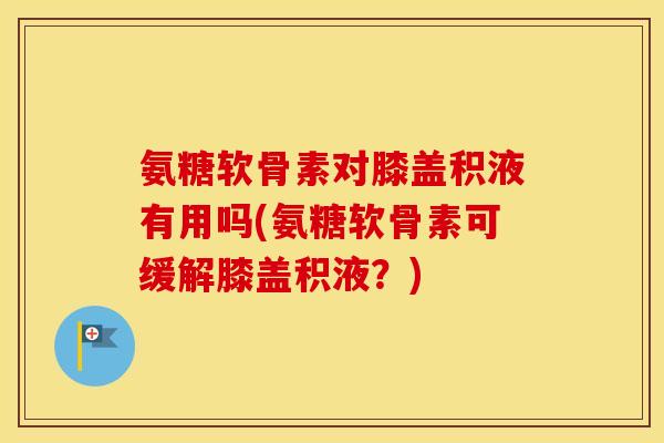氨糖软骨素对膝盖积液有用吗(氨糖软骨素可缓解膝盖积液?) 氨糖软骨素对膝盖积液有用吗(氨糖软骨素可缓解膝盖积液?)