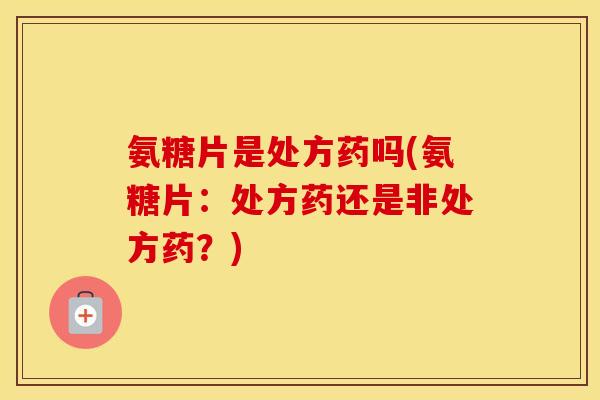 氨糖片是处方药吗(氨糖片：处方药还是非处方药？)