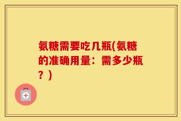 氨糖需要吃几瓶(氨糖的准确用量：需多少瓶？)