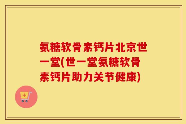 氨糖软骨素钙片北京世一堂(世一堂氨糖软骨素钙片助力关节健康)