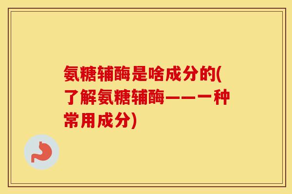 氨糖辅酶是啥成分的(了解氨糖辅酶——一种常用成分) 氨糖辅酶是啥成分的(了解氨糖辅酶——一种常用成分)